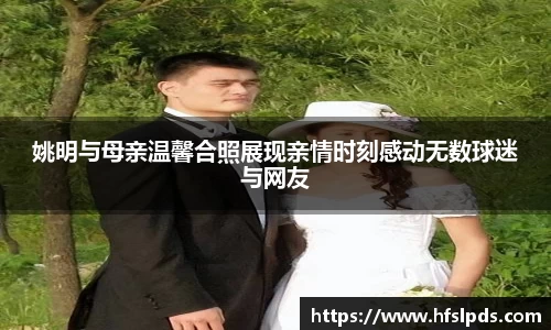 姚明与母亲温馨合照展现亲情时刻感动无数球迷与网友